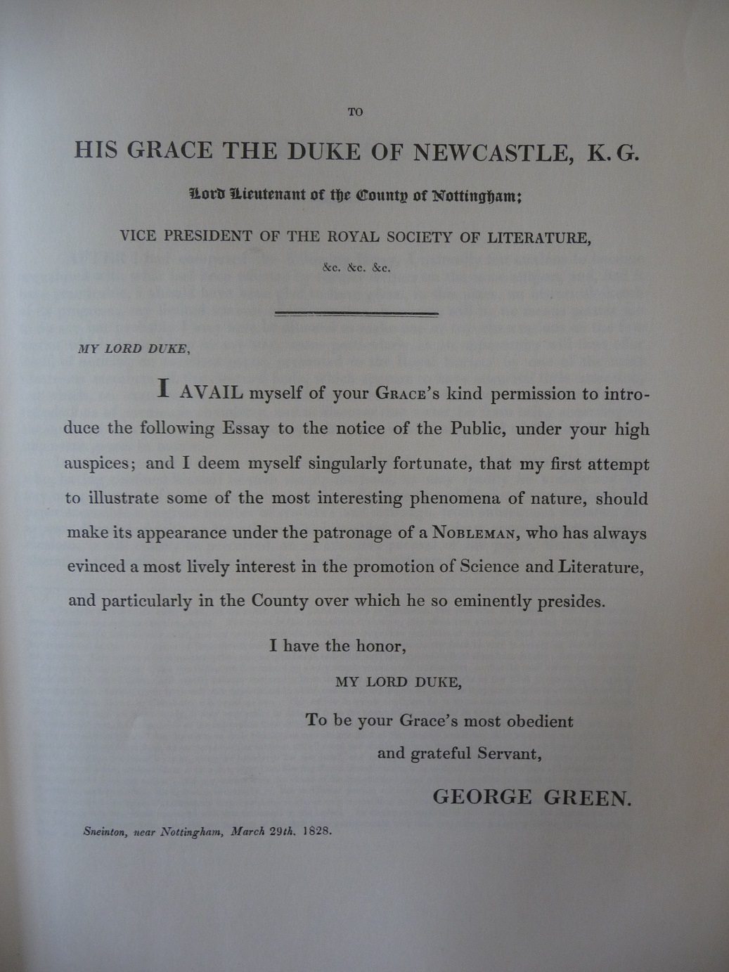 George Green's dedication to His Grace The Duke or Newcastle. It reads: My Lord Duke, I avail myself of your Grace's kind permission to introduce the following Essay to the notice of the Public, under your high auspices; and I deem myself singularly fortunate, that my first attempt to illustrate some of the most interesting phenomena of nature, should make its appearance under the patronage of a Nobelman, who has always envinced a most lively interest in the promotion of Science and Literature.."